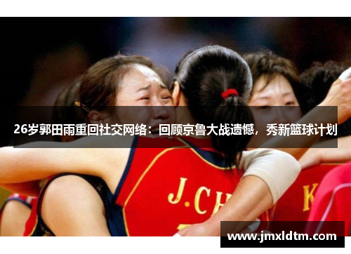 26岁郭田雨重回社交网络：回顾京鲁大战遗憾，秀新篮球计划